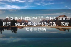 “佛山98場體驗報告”當日新聞文章標題，佛山98場獨特體驗報告，深度探索與感悟