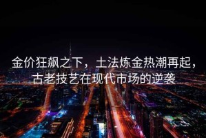 金價狂飆之下，土法煉金熱潮再起，古老技藝在現(xiàn)代市場的逆襲