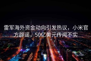 雷軍海外資金動向引發(fā)熱議，小米官方辟謠，50億美元傳聞不實(shí)