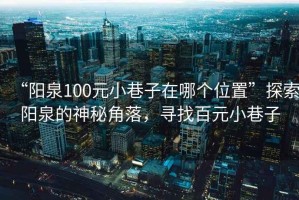 “陽(yáng)泉100元小巷子在哪個(gè)位置”探索陽(yáng)泉的神秘角落，尋找百元小巷子