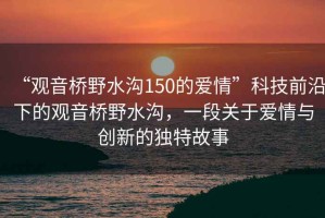 “觀音橋野水溝150的愛情”科技前沿下的觀音橋野水溝，一段關(guān)于愛情與創(chuàng)新的獨特故事