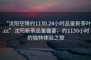 “沈陽空降約1130.24小時品鑒新茶葉.cc”沈陽新茶品鑒盛宴，約1130小時的獨特體驗之旅