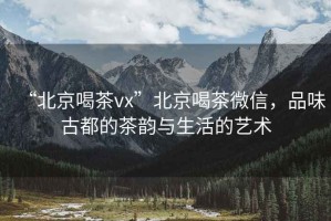“北京喝茶vx”北京喝茶微信，品味古都的茶韻與生活的藝術(shù)
