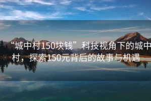 “城中村150塊錢”科技視角下的城中村，探索150元背后的故事與機遇