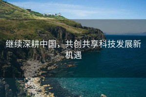 繼續(xù)深耕中國，共創(chuàng)共享科技發(fā)展新機(jī)遇