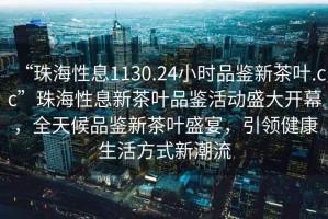 “珠海性息1130.24小時品鑒新茶葉.cc”珠海性息新茶葉品鑒活動盛大開幕，全天候品鑒新茶葉盛宴，引領(lǐng)健康生活方式新潮流