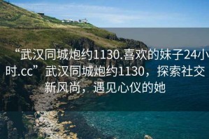 “武漢同城炮約1130.喜歡的妹子24小時(shí).cc”武漢同城炮約1130，探索社交新風(fēng)尚，遇見心儀的她