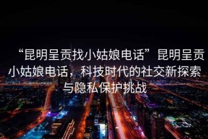 “昆明呈貢找小姑娘電話”昆明呈貢小姑娘電話，科技時(shí)代的社交新探索與隱私保護(hù)挑戰(zhàn)