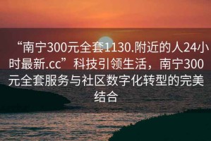 “南寧300元全套1130.附近的人24小時(shí)最新.cc”科技引領(lǐng)生活，南寧300元全套服務(wù)與社區(qū)數(shù)字化轉(zhuǎn)型的完美結(jié)合