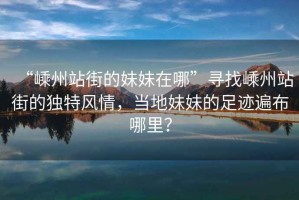“嵊州站街的妹妹在哪”尋找嵊州站街的獨(dú)特風(fēng)情，當(dāng)?shù)孛妹玫淖阚E遍布哪里？
