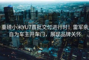 重磅小米YU7首批交付進行時！雷軍親自為車主開車門，展現(xiàn)品牌關(guān)懷
