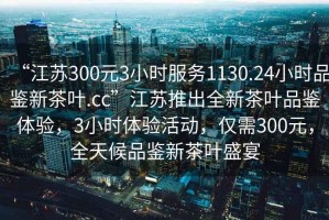 “江蘇300元3小時服務1130.24小時品鑒新茶葉.cc”江蘇推出全新茶葉品鑒體驗，3小時體驗活動，僅需300元，全天候品鑒新茶葉盛宴