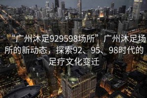 “廣州沐足929598場(chǎng)所”廣州沐足場(chǎng)所的新動(dòng)態(tài)，探索92、95、98時(shí)代的足療文化變遷