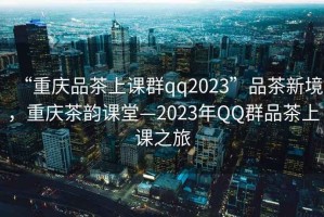 “重慶品茶上課群qq2023”品茶新境，重慶茶韻課堂—2023年QQ群品茶上課之旅