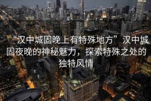 “漢中城固晚上有特殊地方”漢中城固夜晚的神秘魅力，探索特殊之處的獨(dú)特風(fēng)情