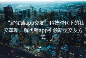 “解憂鋪app交友”科技時代下的社交革新，解憂鋪app引領(lǐng)新型交友方式