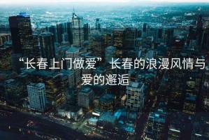 “長(zhǎng)春上門(mén)做愛(ài)”長(zhǎng)春的浪漫風(fēng)情與愛(ài)的邂逅