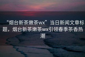 “煙臺新茶嫩茶wx”當(dāng)日新聞文章標(biāo)題，煙臺新茶嫩茶wx引領(lǐng)春季茶香熱潮