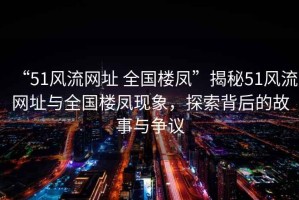 “51風流網(wǎng)址 全國樓鳳”揭秘51風流網(wǎng)址與全國樓鳳現(xiàn)象，探索背后的故事與爭議