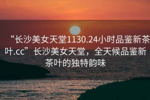“長沙美女天堂1130.24小時(shí)品鑒新茶葉.cc”長沙美女天堂，全天候品鑒新茶葉的獨(dú)特韻味