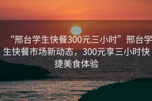 “邢臺(tái)學(xué)生快餐300元三小時(shí)”邢臺(tái)學(xué)生快餐市場新動(dòng)態(tài)，300元享三小時(shí)快捷美食體驗(yàn)
