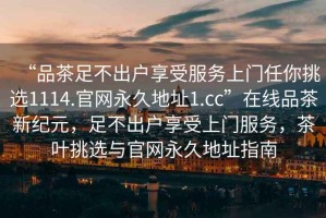“品茶足不出戶享受服務(wù)上門任你挑選1114.官網(wǎng)永久地址1.cc”在線品茶新紀元，足不出戶享受上門服務(wù)，茶葉挑選與官網(wǎng)永久地址指南
