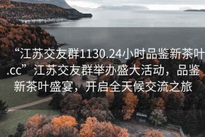 “江蘇交友群1130.24小時(shí)品鑒新茶葉.cc”江蘇交友群舉辦盛大活動(dòng)，品鑒新茶葉盛宴，開啟全天候交流之旅