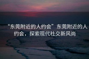 “東莞附近的人約會(huì)”東莞附近的人約會(huì)，探索現(xiàn)代社交新風(fēng)尚