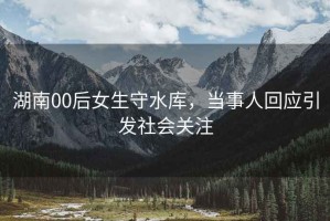 湖南00后女生守水庫(kù)，當(dāng)事人回應(yīng)引發(fā)社會(huì)關(guān)注