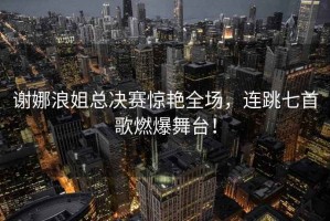 謝娜浪姐總決賽驚艷全場(chǎng)，連跳七首歌燃爆舞臺(tái)！
