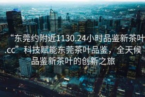 “東莞約附近1130.24小時(shí)品鑒新茶葉.cc”科技賦能東莞茶葉品鑒，全天候品鑒新茶葉的創(chuàng)新之旅