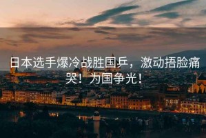 日本選手爆冷戰(zhàn)勝國(guó)乒，激動(dòng)捂臉痛哭！為國(guó)爭(zhēng)光！