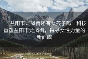 “益陽市龍鳳街還有女孩子嗎”科技重塑益陽市龍鳳街，探尋女性力量的新面貌