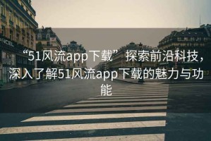 “51風流app下載”探索前沿科技，深入了解51風流app下載的魅力與功能