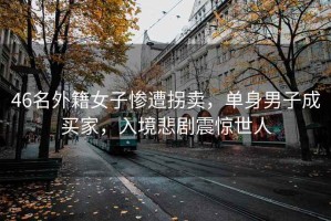 46名外籍女子慘遭拐賣，單身男子成買家，入境悲劇震驚世人