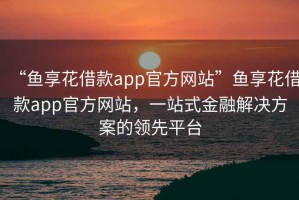 “魚(yú)享花借款app官方網(wǎng)站”魚(yú)享花借款app官方網(wǎng)站，一站式金融解決方案的領(lǐng)先平臺(tái)