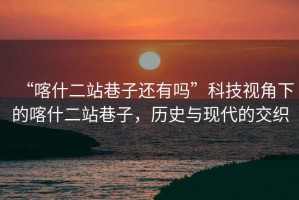 “喀什二站巷子還有嗎”科技視角下的喀什二站巷子，歷史與現(xiàn)代的交織