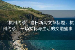 “杭州約茶”當(dāng)日新聞文章標(biāo)題，杭州約茶，一場文化與生活的交融盛事