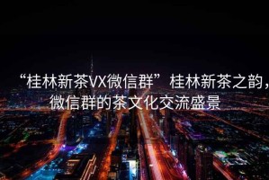 “桂林新茶VX微信群”桂林新茶之韻，微信群的茶文化交流盛景