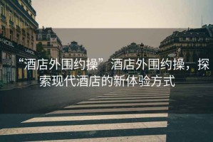 “酒店外圍約操”酒店外圍約操，探索現代酒店的新體驗方式