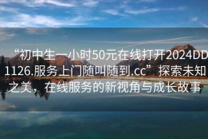 “初中生一小時(shí)50元在線打開(kāi)2024DD1126.服務(wù)上門(mén)隨叫隨到.cc”探索未知之美，在線服務(wù)的新視角與成長(zhǎng)故事