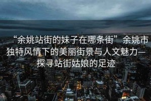 “余姚站街的妹子在哪條街”余姚市獨特風(fēng)情下的美麗街景與人文魅力—探尋站街姑娘的足跡