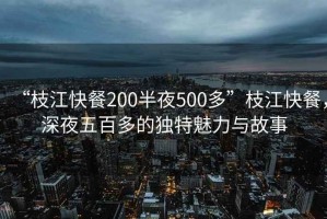“枝江快餐200半夜500多”枝江快餐，深夜五百多的獨(dú)特魅力與故事