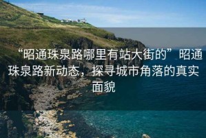 “昭通珠泉路哪里有站大街的”昭通珠泉路新動(dòng)態(tài)，探尋城市角落的真實(shí)面貌