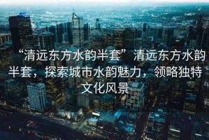 “清遠(yuǎn)東方水韻半套”清遠(yuǎn)東方水韻半套，探索城市水韻魅力，領(lǐng)略獨(dú)特文化風(fēng)景