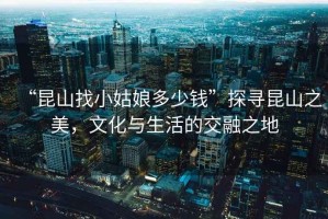 “昆山找小姑娘多少錢”探尋昆山之美，文化與生活的交融之地