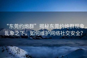 “東莞約炮群”揭秘東莞約炮群現(xiàn)象，亂象之下，如何維護網(wǎng)絡(luò)社交安全？