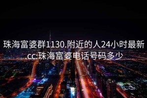 珠海富婆群1130.附近的人24小時(shí)最新.cc:珠海富婆電話號碼多少