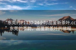 “東莞約P1130.24小時品鑒新茶葉.cc”東莞的茶韻，品鑒新茶葉的旅程