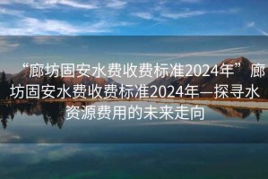“廊坊固安水費(fèi)收費(fèi)標(biāo)準(zhǔn)2024年”廊坊固安水費(fèi)收費(fèi)標(biāo)準(zhǔn)2024年—探尋水資源費(fèi)用的未來走向